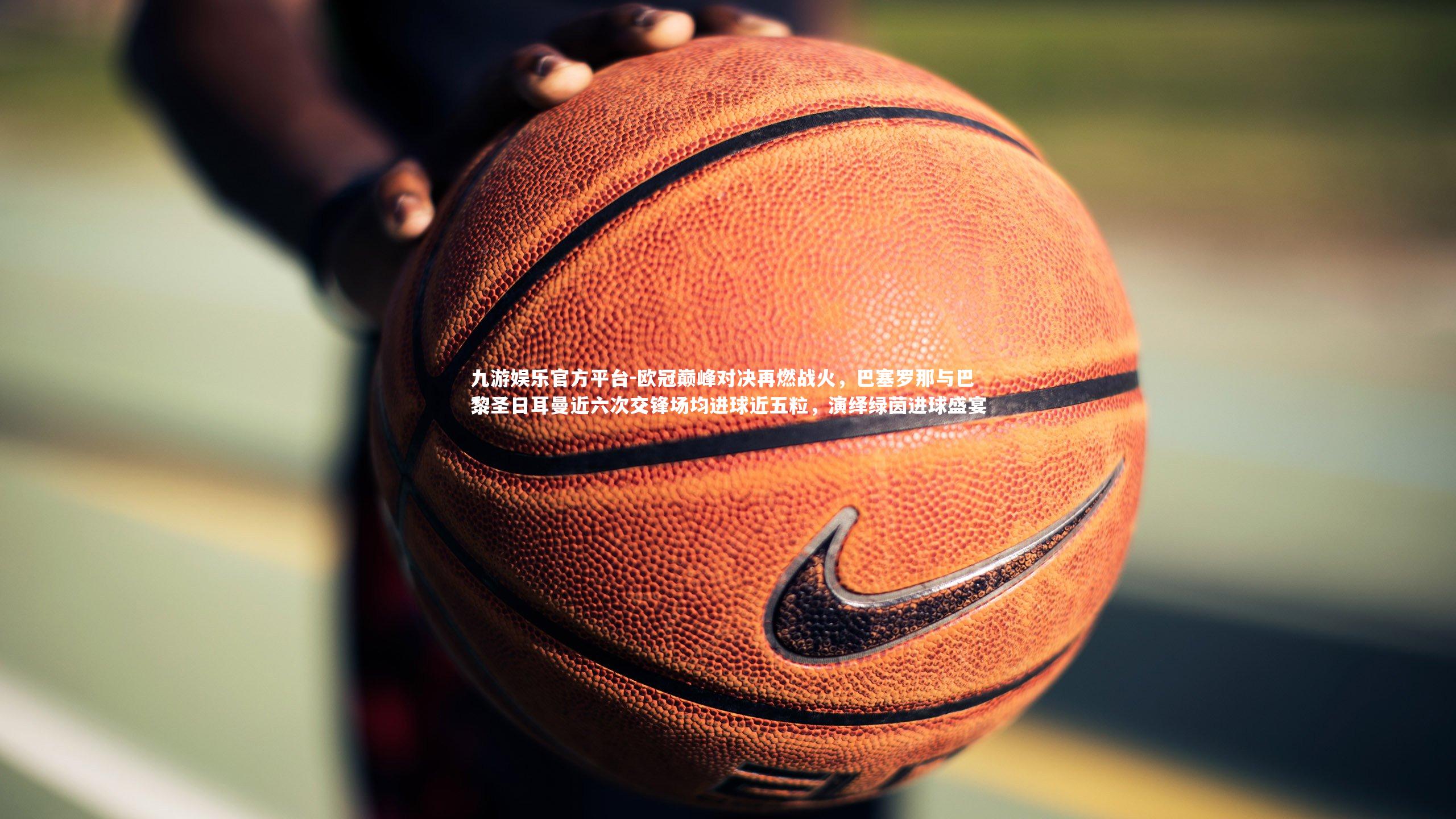 欧冠巅峰对决再燃战火，巴塞罗那与巴黎圣日耳曼近六次交锋场均进球近五粒，演绎绿茵进球盛宴